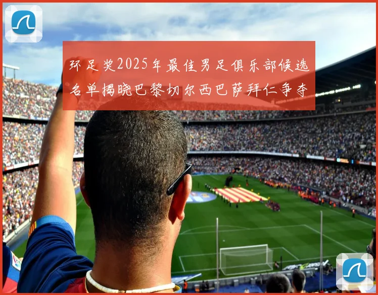 环足奖2025年最佳男足俱乐部候选名单揭晓巴黎切尔西巴萨拜仁争夺荣誉