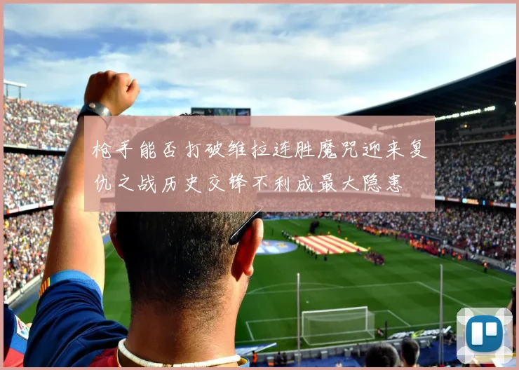 枪手能否打破维拉连胜魔咒迎来复仇之战历史交锋不利成最大隐患
