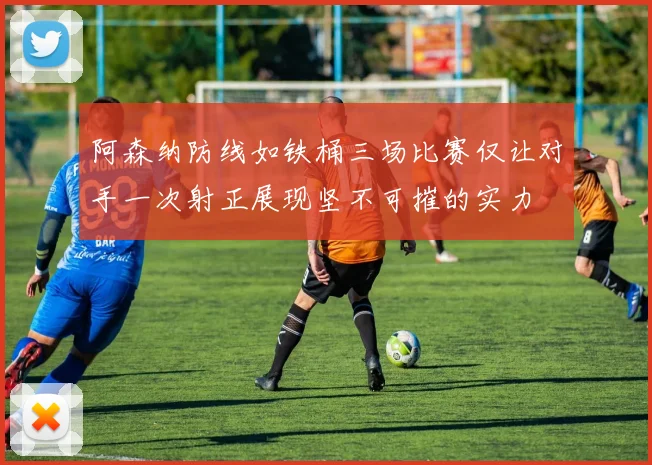 阿森纳防线如铁桶三场比赛仅让对手一次射正展现坚不可摧的实力