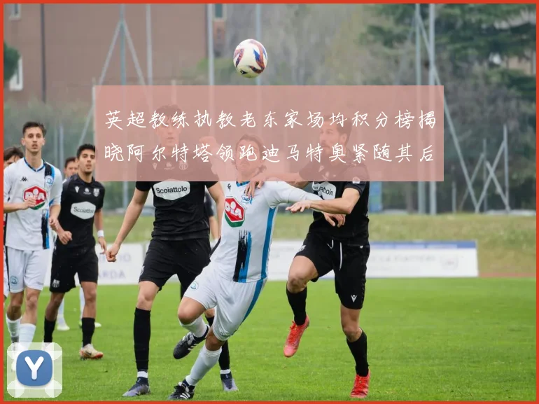 英超教练执教老东家场均积分榜揭晓阿尔特塔领跑迪马特奥紧随其后