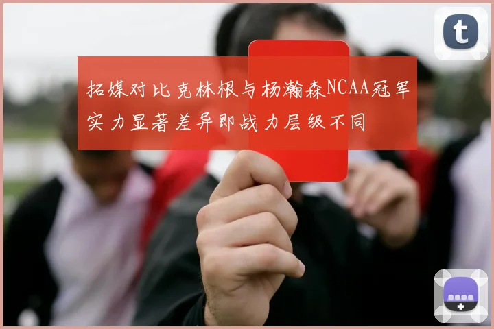 拓媒对比克林根与杨瀚森NCAA冠军实力显著差异即战力层级不同