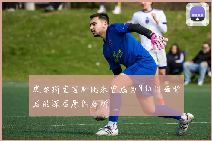 皮尔斯直言科比未曾成为NBA门面背后的深层原因分析
