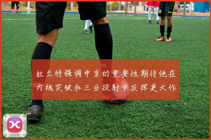杜兰特强调申京的重要性期待他在内线突破和三分投射中发挥更大作用