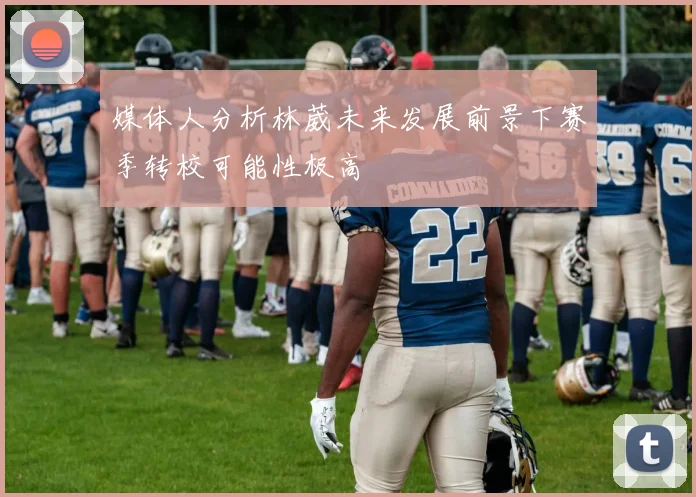 媒体人分析林葳未来发展前景下赛季转校可能性极高