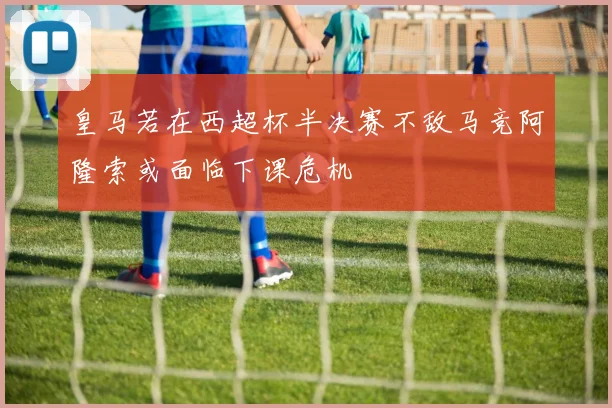 皇马若在西超杯半决赛不敌马竞阿隆索或面临下课危机