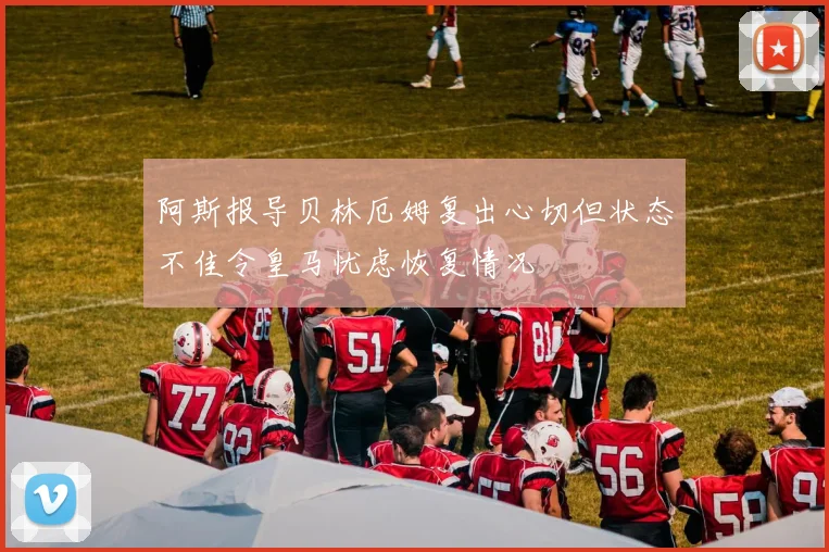 阿斯报导贝林厄姆复出心切但状态不佳令皇马忧虑恢复情况