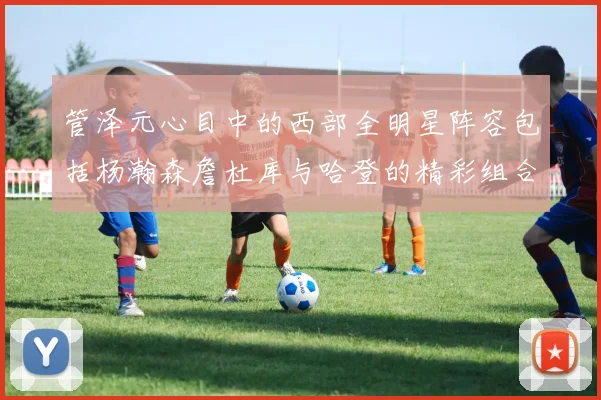 管泽元心目中的西部全明星阵容包括杨瀚森詹杜库与哈登的精彩组合