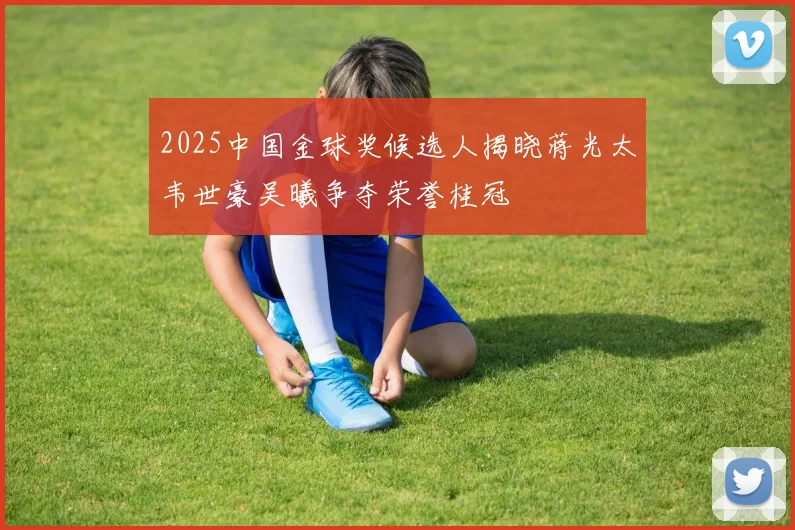2025中国金球奖候选人揭晓蒋光太韦世豪吴曦争夺荣誉桂冠