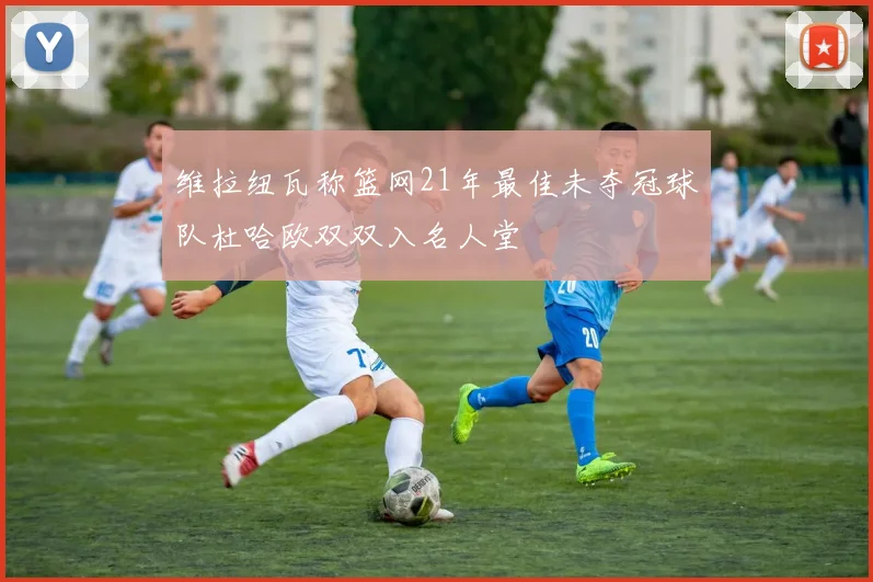 维拉纽瓦称篮网21年最佳未夺冠球队杜哈欧双双入名人堂