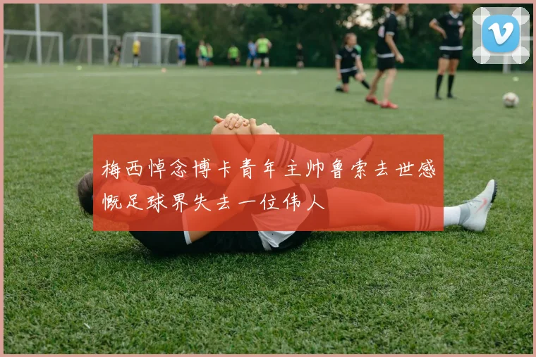 梅西悼念博卡青年主帅鲁索去世感慨足球界失去一位伟人