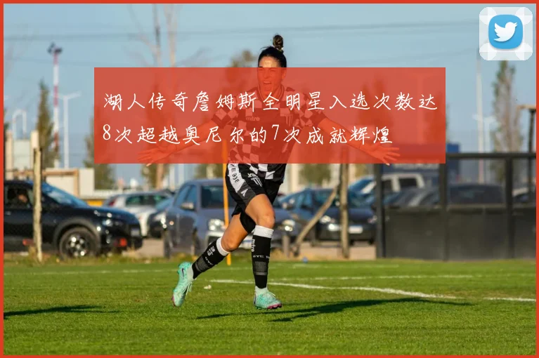 湖人传奇詹姆斯全明星入选次数达8次超越奥尼尔的7次成就辉煌