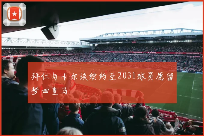 拜仁与卡尔谈续约至2031球员愿留梦回皇马