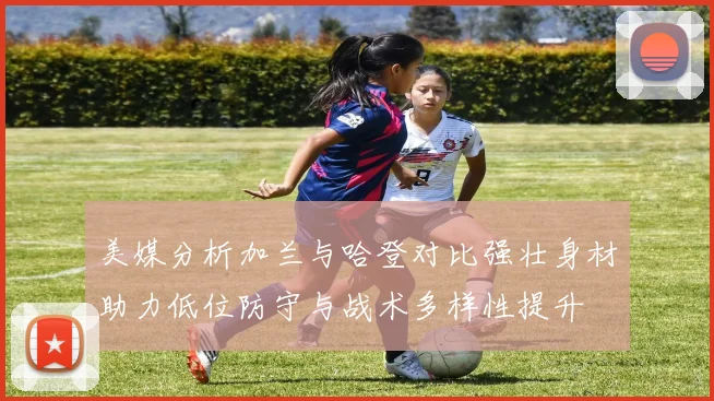 美媒分析加兰与哈登对比强壮身材助力低位防守与战术多样性提升