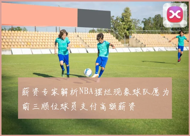 薪资专家解析NBA摆烂现象球队愿为前三顺位球员支付高额薪资