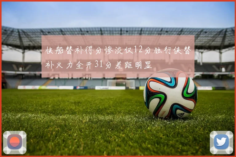 快船替补得分惨淡仅12分独行侠替补火力全开31分差距明显