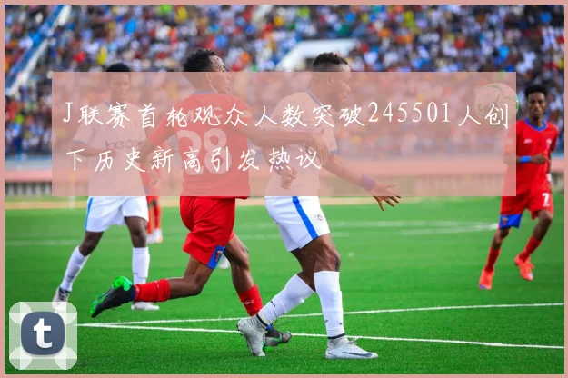 J联赛首轮观众人数突破245501人创下历史新高引发热议