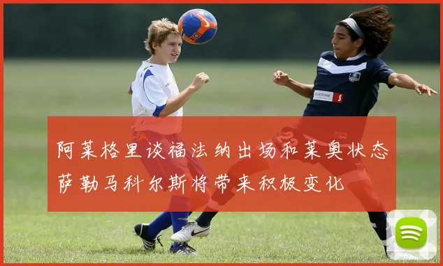 阿莱格里谈福法纳出场和莱奥状态萨勒马科尔斯将带来积极变化