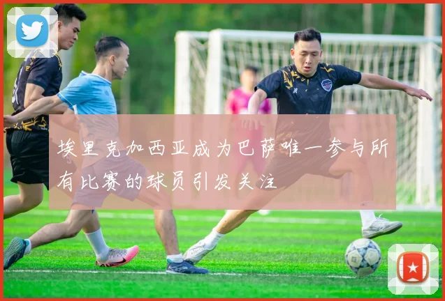 埃里克加西亚成为巴萨唯一参与所有比赛的球员引发关注