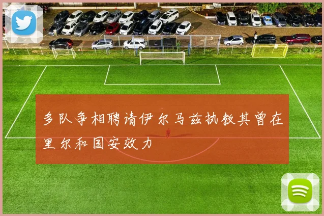 多队争相聘请伊尔马兹执教其曾在里尔和国安效力