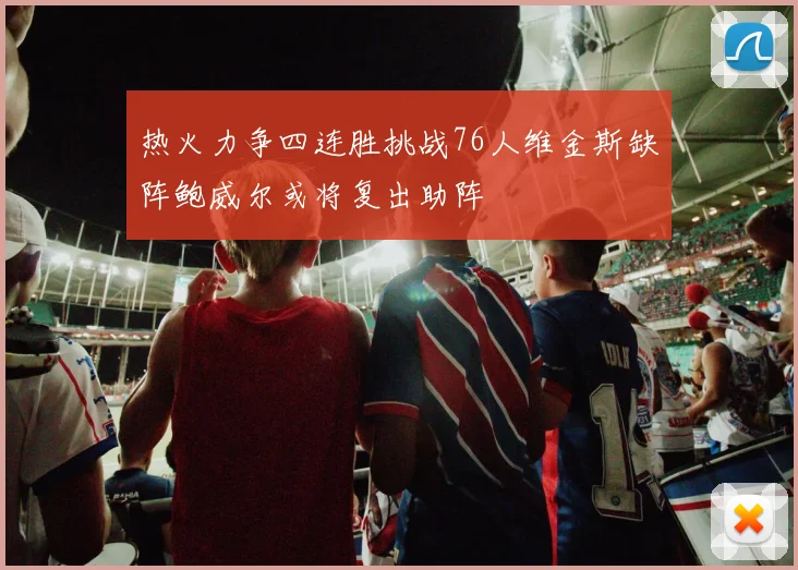 热火力争四连胜挑战76人维金斯缺阵鲍威尔或将复出助阵