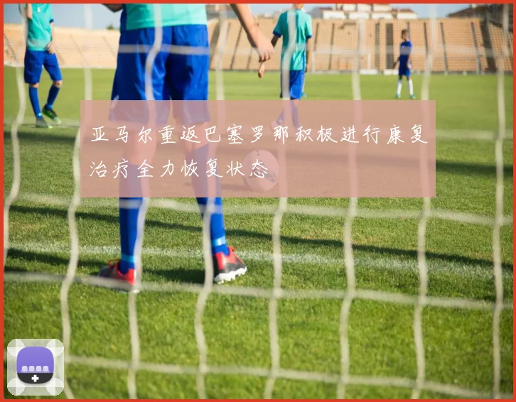 亚马尔重返巴塞罗那积极进行康复治疗全力恢复状态