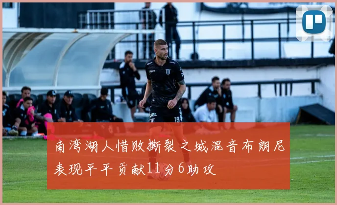 南湾湖人惜败撕裂之城混音布朗尼表现平平贡献11分6助攻