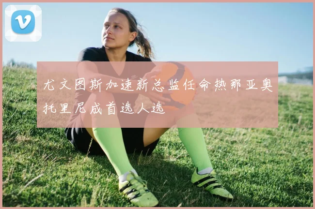 尤文图斯加速新总监任命热那亚奥托里尼成首选人选