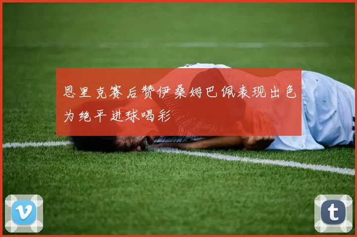 恩里克赛后赞伊桑姆巴佩表现出色为绝平进球喝彩