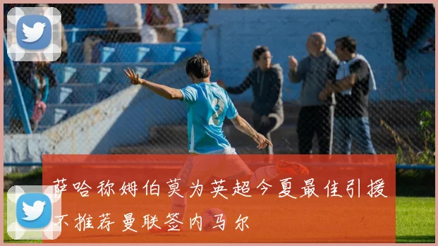 萨哈称姆伯莫为英超今夏最佳引援不推荐曼联签内马尔