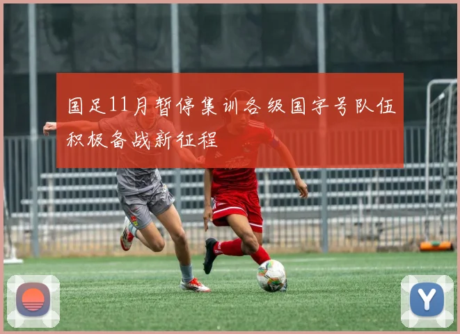 国足11月暂停集训各级国字号队伍积极备战新征程