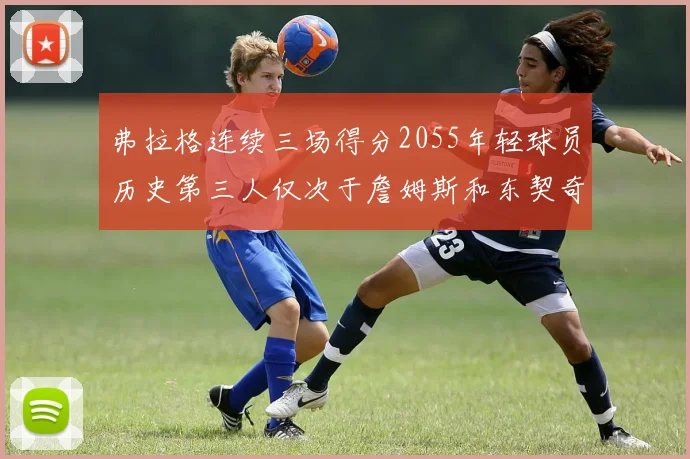 弗拉格连续三场得分2055年轻球员历史第三人仅次于詹姆斯和东契奇