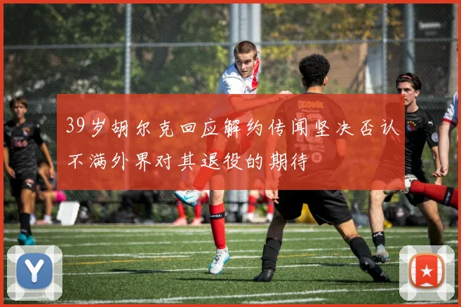 39岁胡尔克回应解约传闻坚决否认不满外界对其退役的期待