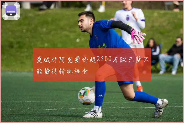 曼城对阿克要价超2500万欧巴萨只能静待转机机会